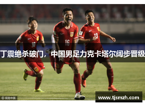 丁震绝杀破门，中国男足力克卡塔尔阔步晋级